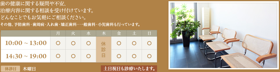 歯の健康に関する疑問や不安、治療内容に関する相談を受け付けています。どんなことでもお気軽にご相談ください。 診療時間：10:00～13:00／14:30～19:00　休診日：木曜日　土日祝日も診療いたします。