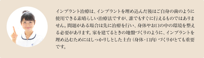 インプラント治療は、インプラントを埋め込んだ後はご自身の歯のように使用できる素晴らしい治療法ですが、誰でもすぐに行えるものではありません。問題がある場合は先に治療を行い、身体やお口の中の環境を整える必要があります。家を建てるときの地盤づくりのように、インプラントを埋め込むためにはしっかりしとした土台（身体・口内）づくりがとても重要です。