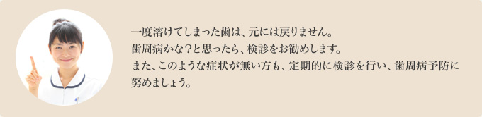 一度溶けてしまった歯は、元には戻りません。歯周病かな？と思ったら、検診をお勧めします。また、このような症状が無い方も、定期的に検診を行い、歯周病予防に努めましょう。